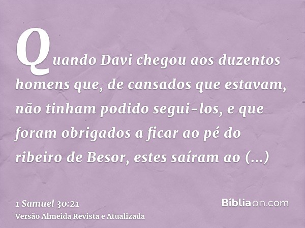 Quando Davi chegou aos duzentos homens que, de cansados que estavam, não tinham podido segui-los, e que foram obrigados a ficar ao pé do ribeiro de Besor, estes