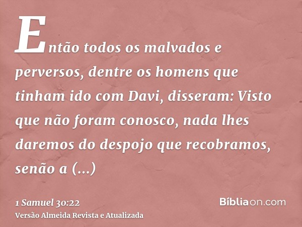 Então todos os malvados e perversos, dentre os homens que tinham ido com Davi, disseram: Visto que não foram conosco, nada lhes daremos do despojo que recobramo