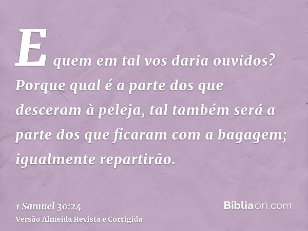 E quem em tal vos daria ouvidos? Porque qual é a parte dos que desceram à peleja, tal também será a parte dos que ficaram com a bagagem; igualmente repartirão.
