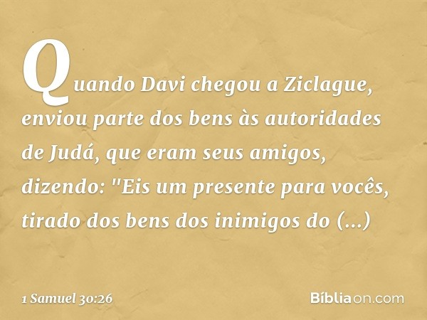 Quando Davi chegou a Ziclague, enviou parte dos bens às autoridades de Judá, que eram seus amigos, dizendo: "Eis um presente para vocês, tirado dos bens dos ini