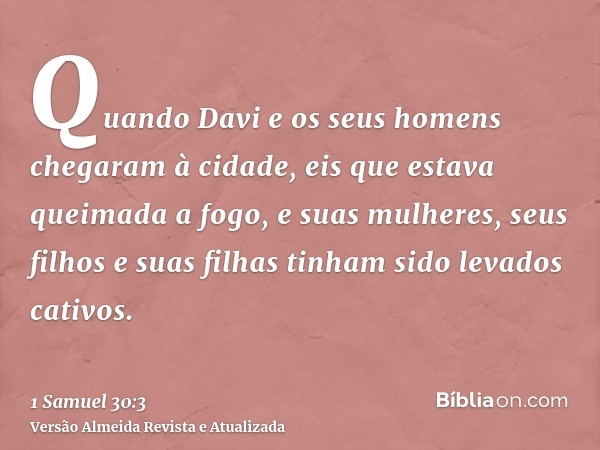 Quando Davi e os seus homens chegaram à cidade, eis que estava queimada a fogo, e suas mulheres, seus filhos e suas filhas tinham sido levados cativos.