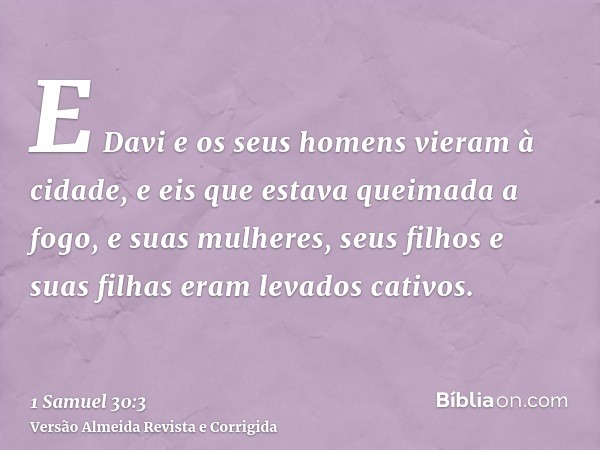 E Davi e os seus homens vieram à cidade, e eis que estava queimada a fogo, e suas mulheres, seus filhos e suas filhas eram levados cativos.