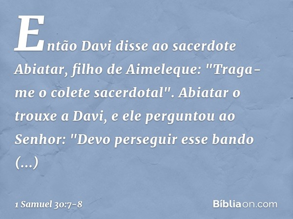 Então Davi disse ao sacerdote Abiatar, filho de Aimeleque: "Traga-me o colete sacerdotal". Abiatar o trouxe a Davi, e ele perguntou ao Senhor: "Devo perseguir e