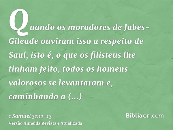 Quando os moradores de Jabes-Gileade ouviram isso a respeito de Saul, isto é, o que os filisteus lhe tinham feito,todos os homens valorosos se levantaram e, cam