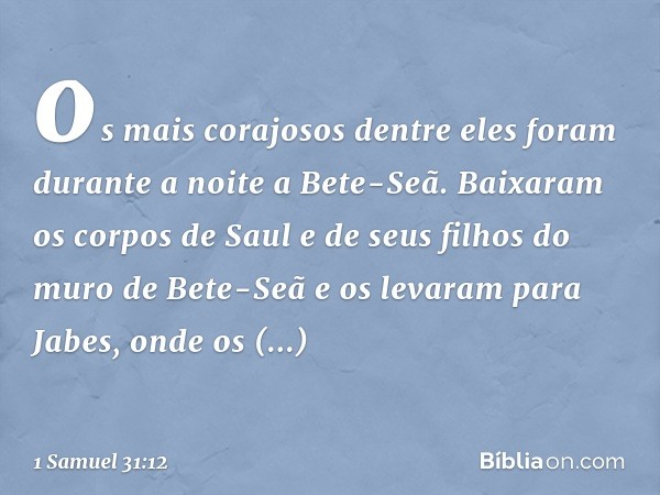 os mais corajosos dentre eles foram durante a noite a Bete-Seã. Baixaram os corpos de Saul e de seus filhos do muro de Bete-Seã e os levaram para Jabes, onde os