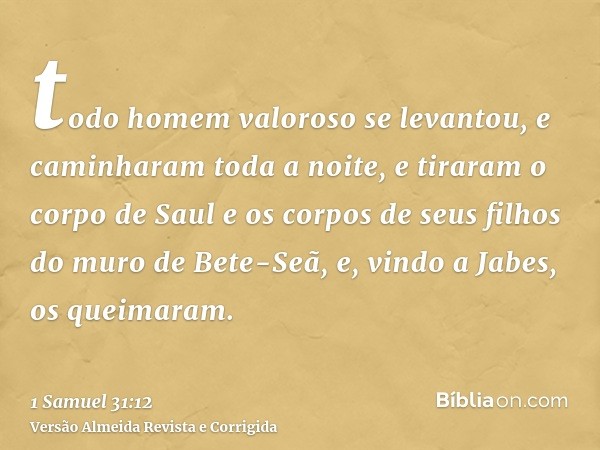 todo homem valoroso se levantou, e caminharam toda a noite, e tiraram o corpo de Saul e os corpos de seus filhos do muro de Bete-Seã, e, vindo a Jabes, os queim