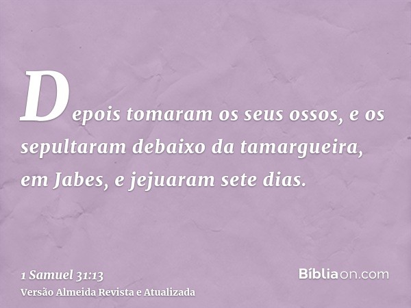 Depois tomaram os seus ossos, e os sepultaram debaixo da tamargueira, em Jabes, e jejuaram sete dias.