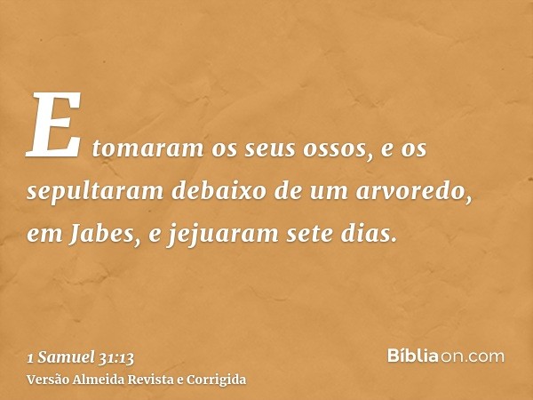 E tomaram os seus ossos, e os sepultaram debaixo de um arvoredo, em Jabes, e jejuaram sete dias.