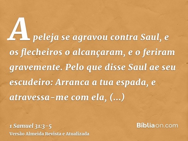 A peleja se agravou contra Saul, e os flecheiros o alcançaram, e o feriram gravemente.Pelo que disse Saul ae seu escudeiro: Arranca a tua espada, e atravessa-me