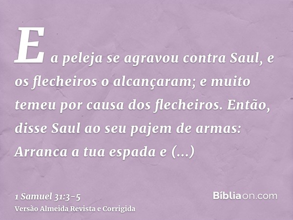 E a peleja se agravou contra Saul, e os flecheiros o alcançaram; e muito temeu por causa dos flecheiros.Então, disse Saul ao seu pajem de armas: Arranca a tua e