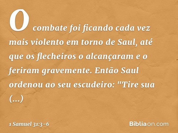 O combate foi ficando cada vez mais violento em torno de Saul, até que os flecheiros o alcançaram e o feriram gravemente. Então Saul ordenou ao seu escudeiro: "