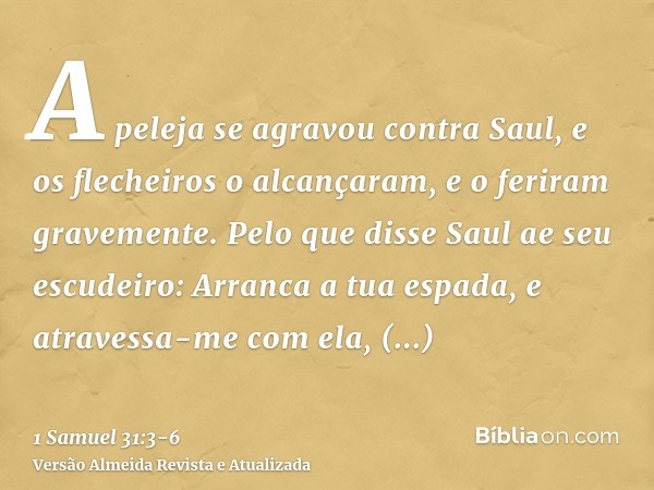 A peleja se agravou contra Saul, e os flecheiros o alcançaram, e o feriram gravemente.Pelo que disse Saul ae seu escudeiro: Arranca a tua espada, e atravessa-me