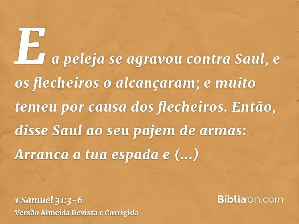 E a peleja se agravou contra Saul, e os flecheiros o alcançaram; e muito temeu por causa dos flecheiros.Então, disse Saul ao seu pajem de armas: Arranca a tua e