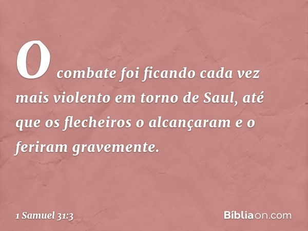 O combate foi ficando cada vez mais violento em torno de Saul, até que os flecheiros o alcançaram e o feriram gravemente. -- 1 Samuel 31:3