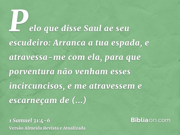 Pelo que disse Saul ae seu escudeiro: Arranca a tua espada, e atravessa-me com ela, para que porventura não venham esses incircuncisos, e me atravessem e escarn