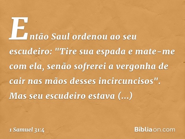 Então Saul ordenou ao seu escudeiro: "Tire sua espada e mate-me com ela, senão sofrerei a vergonha de cair nas mãos desses incircuncisos".
Mas seu escudeiro est