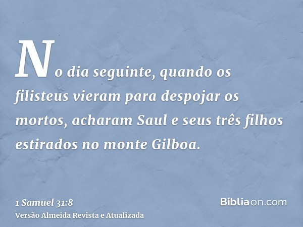 No dia seguinte, quando os filisteus vieram para despojar os mortos, acharam Saul e seus três filhos estirados no monte Gilboa.