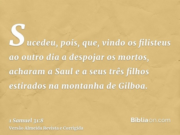 Sucedeu, pois, que, vindo os filisteus ao outro dia a despojar os mortos, acharam a Saul e a seus três filhos estirados na montanha de Gilboa.