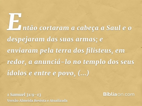 Então cortaram a cabeça a Saul e o despejaram das suas armas; e enviaram pela terra dos filisteus, em redor, a anunciá-lo no templo dos seus ídolos e entre e po