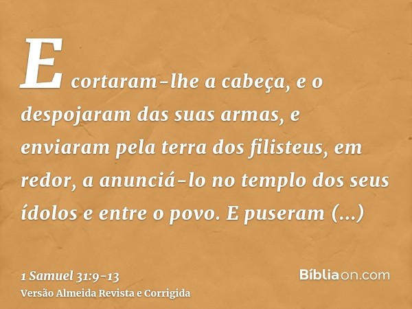 E cortaram-lhe a cabeça, e o despojaram das suas armas, e enviaram pela terra dos filisteus, em redor, a anunciá-lo no templo dos seus ídolos e entre o povo.E p