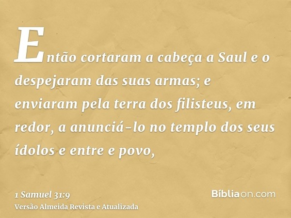 Então cortaram a cabeça a Saul e o despejaram das suas armas; e enviaram pela terra dos filisteus, em redor, a anunciá-lo no templo dos seus ídolos e entre e po