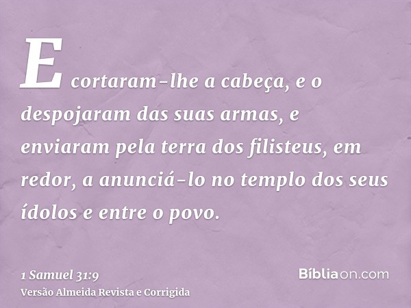 E cortaram-lhe a cabeça, e o despojaram das suas armas, e enviaram pela terra dos filisteus, em redor, a anunciá-lo no templo dos seus ídolos e entre o povo.