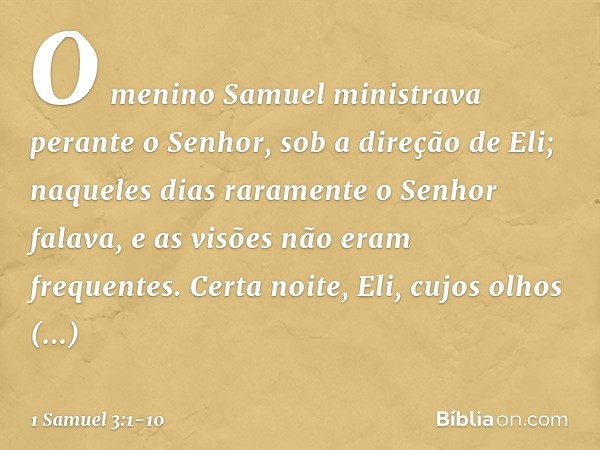 O menino Samuel ministrava perante o Senhor, sob a direção de Eli; naqueles dias raramente o Senhor falava, e as visões não eram frequentes. Certa noite, Eli, c