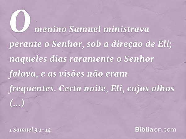 O menino Samuel ministrava perante o Senhor, sob a direção de Eli; naqueles dias raramente o Senhor falava, e as visões não eram frequentes. Certa noite, Eli, c