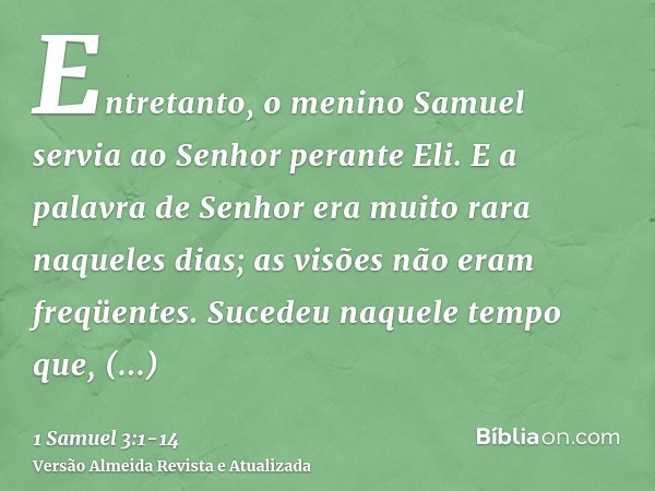 Entretanto, o menino Samuel servia ao Senhor perante Eli. E a palavra de Senhor era muito rara naqueles dias; as visões não eram freqüentes.Sucedeu naquele temp