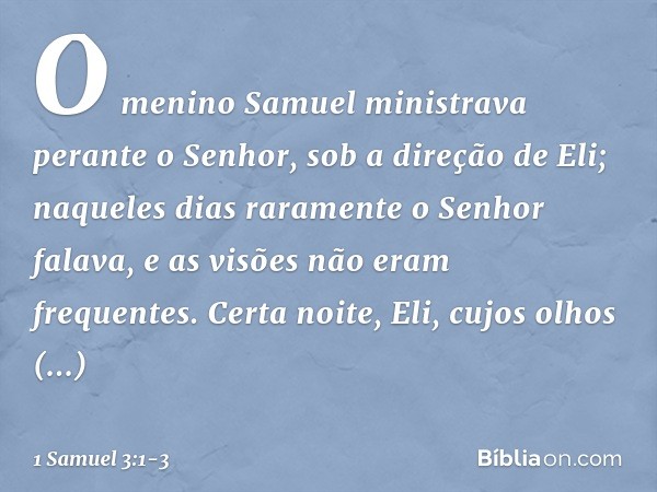 O menino Samuel ministrava perante o Senhor, sob a direção de Eli; naqueles dias raramente o Senhor falava, e as visões não eram frequentes. Certa noite, Eli, c