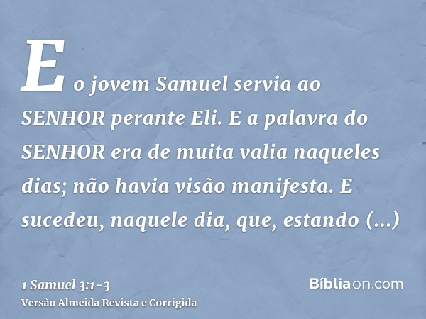 E o jovem Samuel servia ao SENHOR perante Eli. E a palavra do SENHOR era de muita valia naqueles dias; não havia visão manifesta.E sucedeu, naquele dia, que, es