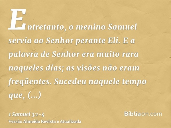 Entretanto, o menino Samuel servia ao Senhor perante Eli. E a palavra de Senhor era muito rara naqueles dias; as visões não eram freqüentes.Sucedeu naquele temp