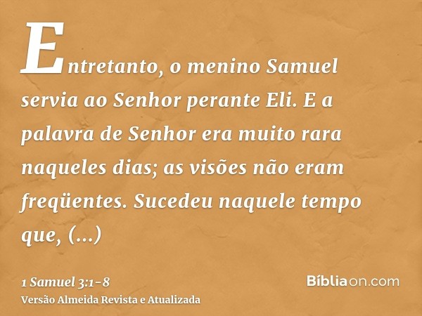 Entretanto, o menino Samuel servia ao Senhor perante Eli. E a palavra de Senhor era muito rara naqueles dias; as visões não eram freqüentes.Sucedeu naquele temp