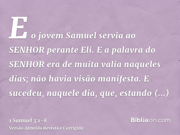 E o jovem Samuel servia ao SENHOR perante Eli. E a palavra do SENHOR era de muita valia naqueles dias; não havia visão manifesta.E sucedeu, naquele dia, que, es