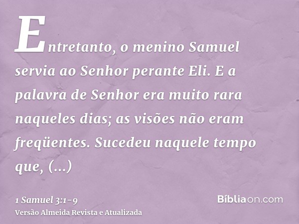 Entretanto, o menino Samuel servia ao Senhor perante Eli. E a palavra de Senhor era muito rara naqueles dias; as visões não eram freqüentes.Sucedeu naquele temp