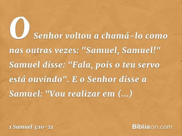 O Senhor voltou a chamá-lo como nas outras vezes: "Samuel, Samuel!"
Samuel disse: "Fala, pois o teu servo está ouvindo". E o Senhor disse a Samuel: "Vou realiza