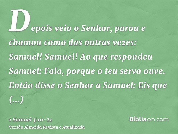 Depois veio o Senhor, parou e chamou como das outras vezes: Samuel! Samuel! Ao que respondeu Samuel: Fala, porque o teu servo ouve.Então disse o Senhor a Samuel