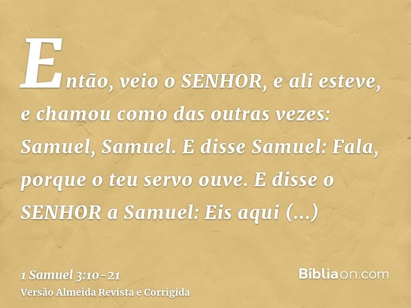 Então, veio o SENHOR, e ali esteve, e chamou como das outras vezes: Samuel, Samuel. E disse Samuel: Fala, porque o teu servo ouve.E disse o SENHOR a Samuel: Eis