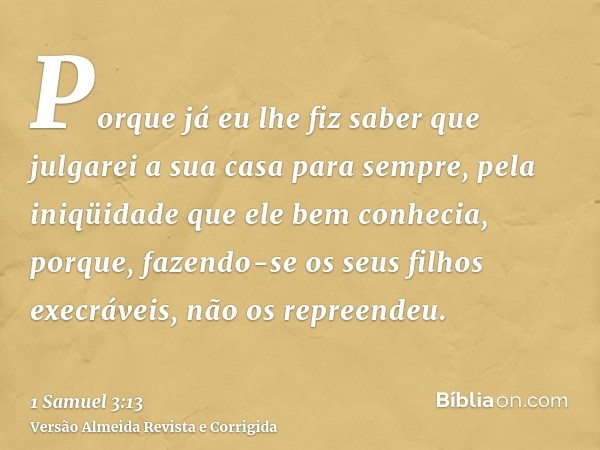 Porque já eu lhe fiz saber que julgarei a sua casa para sempre, pela iniqüidade que ele bem conhecia, porque, fazendo-se os seus filhos execráveis, não os repre