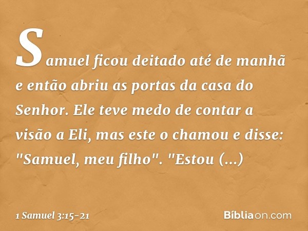 Samuel ficou deitado até de manhã e então abriu as portas da casa do Senhor. Ele teve medo de contar a visão a Eli, mas este o chamou e disse: "Samuel, meu filh