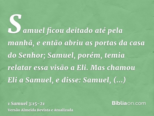 Samuel ficou deitado até pela manhã, e então abriu as portas da casa do Senhor; Samuel, porém, temia relatar essa visão a Eli.Mas chamou Eli a Samuel, e disse: 