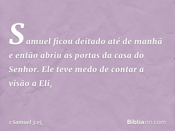 Samuel ficou deitado até de manhã e então abriu as portas da casa do Senhor. Ele teve medo de contar a visão a Eli, -- 1 Samuel 3:15