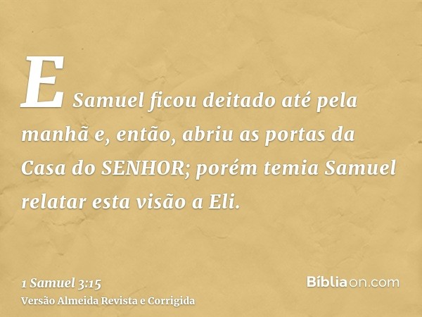 E Samuel ficou deitado até pela manhã e, então, abriu as portas da Casa do SENHOR; porém temia Samuel relatar esta visão a Eli.