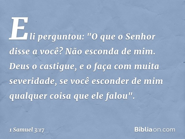 Eli perguntou: "O que o Senhor disse a você? Não esconda de mim. Deus o castigue, e o faça com muita severidade, se você esconder de mim qualquer coisa que ele 