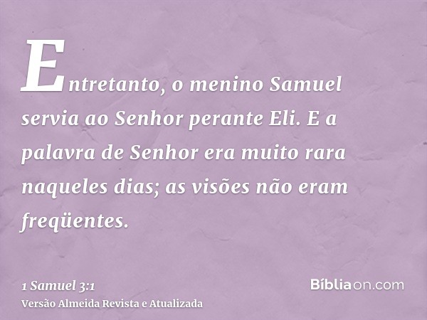 Entretanto, o menino Samuel servia ao Senhor perante Eli. E a palavra de Senhor era muito rara naqueles dias; as visões não eram freqüentes.