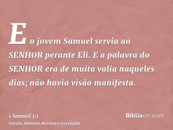 E o jovem Samuel servia ao SENHOR perante Eli. E a palavra do SENHOR era de muita valia naqueles dias; não havia visão manifesta.