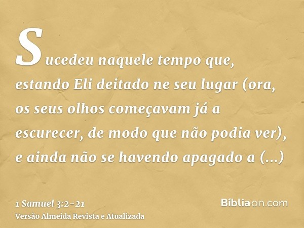 Sucedeu naquele tempo que, estando Eli deitado ne seu lugar (ora, os seus olhos começavam já a escurecer, de modo que não podia ver),e ainda não se havendo apag