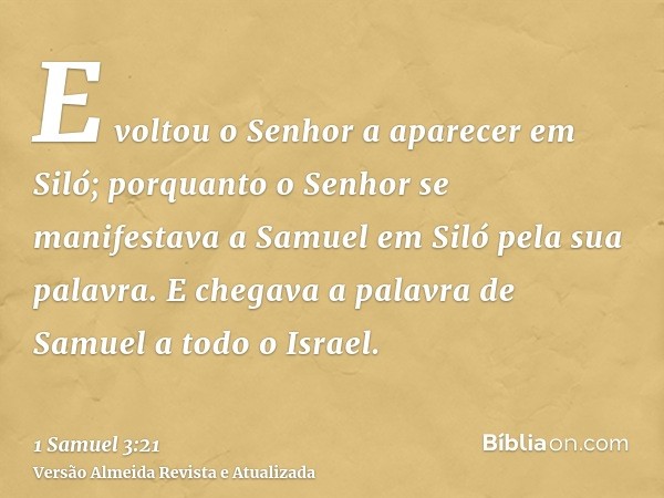 E voltou o Senhor a aparecer em Siló; porquanto o Senhor se manifestava a Samuel em Siló pela sua palavra. E chegava a palavra de Samuel a todo o Israel.