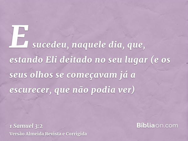E sucedeu, naquele dia, que, estando Eli deitado no seu lugar (e os seus olhos se começavam já a escurecer, que não podia ver)