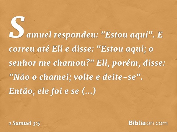 Samuel respondeu: "Estou aqui".
E correu até Eli e disse: "Estou aqui; o senhor me chamou?"
Eli, porém, disse: "Não o chamei; volte e deite-se". Então, ele foi 